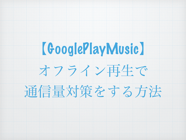 【Google Play Music】オフライン再生で通信量対策をする方法